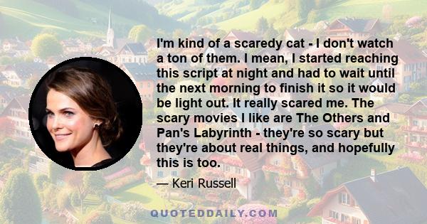 I'm kind of a scaredy cat - I don't watch a ton of them. I mean, I started reaching this script at night and had to wait until the next morning to finish it so it would be light out. It really scared me. The scary