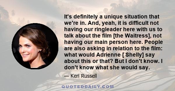 It's definitely a unique situation that we're in. And, yeah, it is difficult not having our ringleader here with us to talk about the film [the Waitress], not having our main person here. People are also asking in