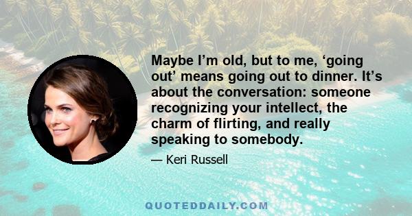 Maybe I’m old, but to me, ‘going out’ means going out to dinner. It’s about the conversation: someone recognizing your intellect, the charm of flirting, and really speaking to somebody.