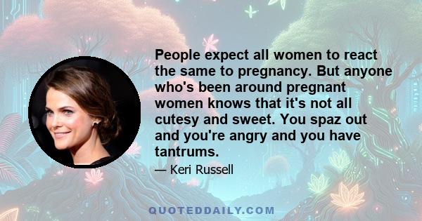 People expect all women to react the same to pregnancy. But anyone who's been around pregnant women knows that it's not all cutesy and sweet. You spaz out and you're angry and you have tantrums.