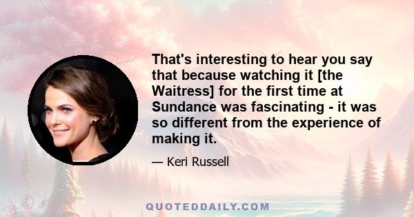 That's interesting to hear you say that because watching it [the Waitress] for the first time at Sundance was fascinating - it was so different from the experience of making it.