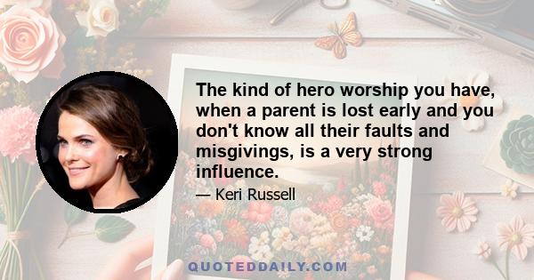 The kind of hero worship you have, when a parent is lost early and you don't know all their faults and misgivings, is a very strong influence.