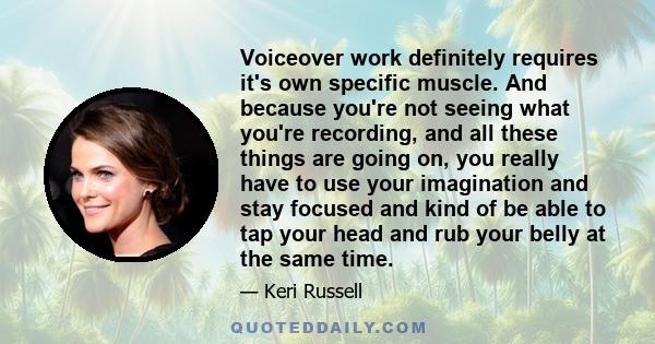 Voiceover work definitely requires it's own specific muscle. And because you're not seeing what you're recording, and all these things are going on, you really have to use your imagination and stay focused and kind of