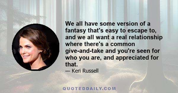 We all have some version of a fantasy that's easy to escape to, and we all want a real relationship where there's a common give-and-take and you're seen for who you are, and appreciated for that.