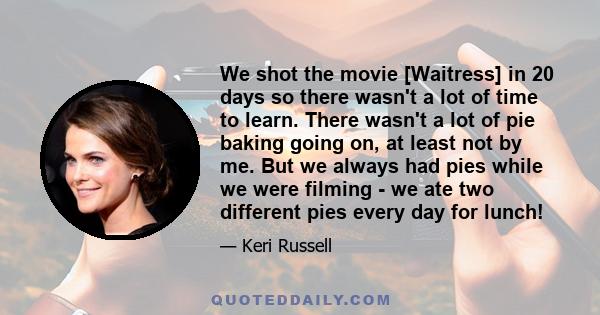 We shot the movie [Waitress] in 20 days so there wasn't a lot of time to learn. There wasn't a lot of pie baking going on, at least not by me. But we always had pies while we were filming - we ate two different pies