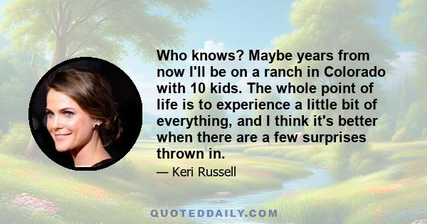 Who knows? Maybe years from now I'll be on a ranch in Colorado with 10 kids. The whole point of life is to experience a little bit of everything, and I think it's better when there are a few surprises thrown in.