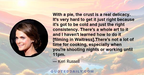 With a pie, the crust is a real delicacy. It's very hard to get it just right because it's got to be cold and just the right consistency. There's a whole art to it and I haven't learned how to do it [filming in