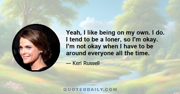 Yeah, I like being on my own. I do. I tend to be a loner, so I'm okay. I'm not okay when I have to be around everyone all the time.