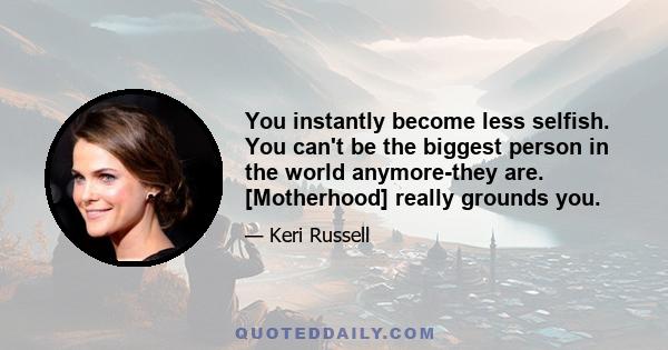 You instantly become less selfish. You can't be the biggest person in the world anymore-they are. [Motherhood] really grounds you.