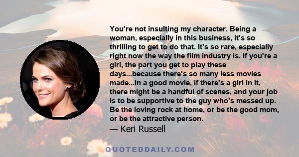 You're not insulting my character. Being a woman, especially in this business, it's so thrilling to get to do that. It's so rare, especially right now the way the film industry is. If you're a girl, the part you get to