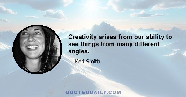 Creativity arises from our ability to see things from many different angles.