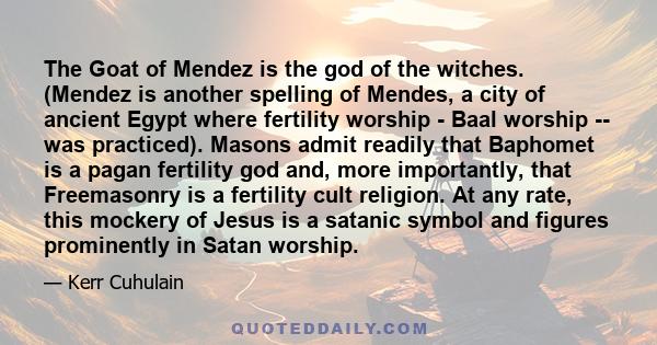 The Goat of Mendez is the god of the witches. (Mendez is another spelling of Mendes, a city of ancient Egypt where fertility worship - Baal worship -- was practiced). Masons admit readily that Baphomet is a pagan