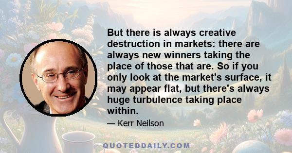 But there is always creative destruction in markets: there are always new winners taking the place of those that are. So if you only look at the market's surface, it may appear flat, but there's always huge turbulence