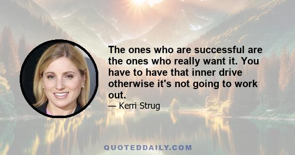 The ones who are successful are the ones who really want it. You have to have that inner drive otherwise it's not going to work out.