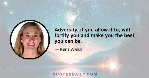 Adversity, if you allow it to, will fortify you and make you the best you can be.