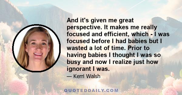 And it's given me great perspective. It makes me really focused and efficient, which - I was focused before I had babies but I wasted a lot of time. Prior to having babies I thought I was so busy and now I realize just