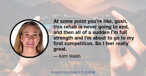 At some point you're like, gosh, this rehab is never going to end, and then all of a sudden I'm full strength and I'm about to go to my first competition. So I feel really great.