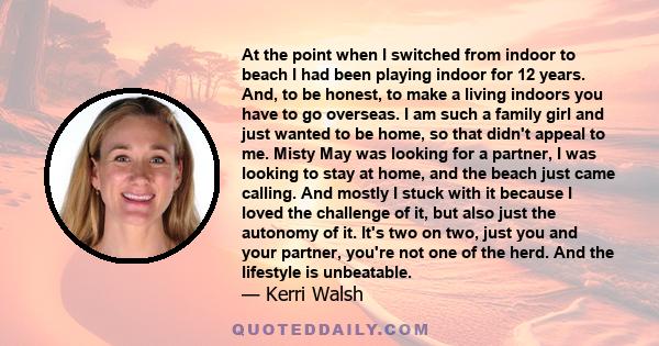 At the point when I switched from indoor to beach I had been playing indoor for 12 years. And, to be honest, to make a living indoors you have to go overseas. I am such a family girl and just wanted to be home, so that