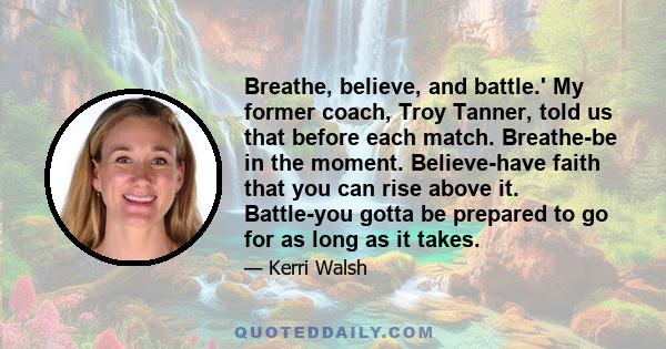 Breathe, believe, and battle.' My former coach, Troy Tanner, told us that before each match. Breathe-be in the moment. Believe-have faith that you can rise above it. Battle-you gotta be prepared to go for as long as it