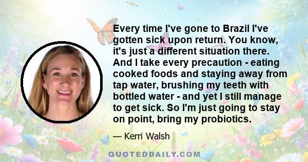 Every time I've gone to Brazil I've gotten sick upon return. You know, it's just a different situation there. And I take every precaution - eating cooked foods and staying away from tap water, brushing my teeth with