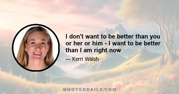 I don't want to be better than you or her or him - I want to be better than I am right now