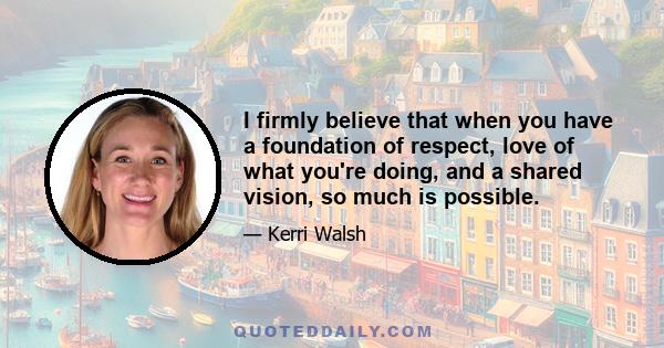 I firmly believe that when you have a foundation of respect, love of what you're doing, and a shared vision, so much is possible.