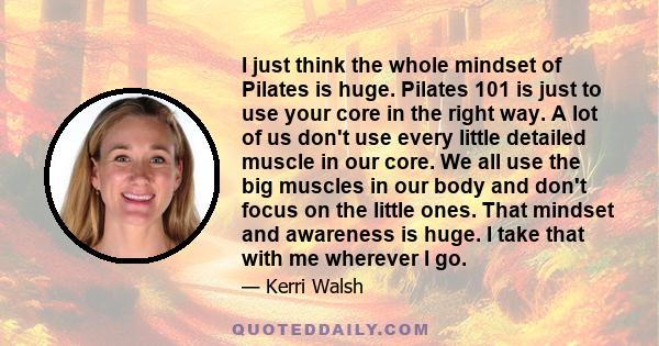 I just think the whole mindset of Pilates is huge. Pilates 101 is just to use your core in the right way. A lot of us don't use every little detailed muscle in our core. We all use the big muscles in our body and don't