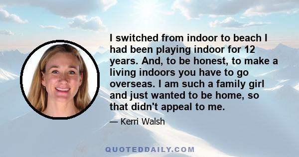 I switched from indoor to beach I had been playing indoor for 12 years. And, to be honest, to make a living indoors you have to go overseas. I am such a family girl and just wanted to be home, so that didn't appeal to