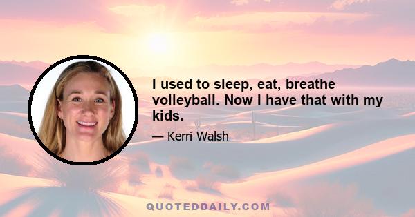 I used to sleep, eat, breathe volleyball. Now I have that with my kids.