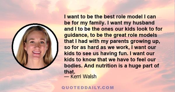 I want to be the best role model I can be for my family. I want my husband and I to be the ones our kids look to for guidance, to be the great role models that I had with my parents growing up, so for as hard as we