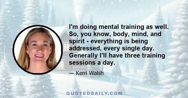 I'm doing mental training as well. So, you know, body, mind, and spirit - everything is being addressed, every single day. Generally I'll have three training sessions a day.