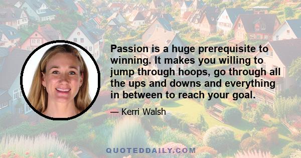 Passion is a huge prerequisite to winning. It makes you willing to jump through hoops, go through all the ups and downs and everything in between to reach your goal.