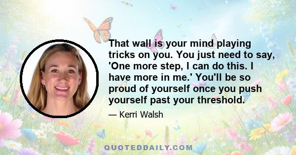 That wall is your mind playing tricks on you. You just need to say, 'One more step, I can do this. I have more in me.' You'll be so proud of yourself once you push yourself past your threshold.