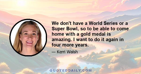 We don't have a World Series or a Super Bowl, so to be able to come home with a gold medal is amazing. I want to do it again in four more years.