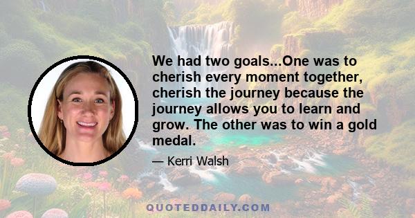 We had two goals...One was to cherish every moment together, cherish the journey because the journey allows you to learn and grow. The other was to win a gold medal.