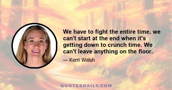 We have to fight the entire time, we can't start at the end when it's getting down to crunch time. We can't leave anything on the floor.