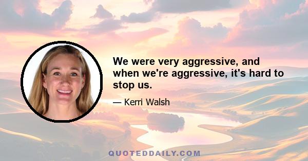 We were very aggressive, and when we're aggressive, it's hard to stop us.