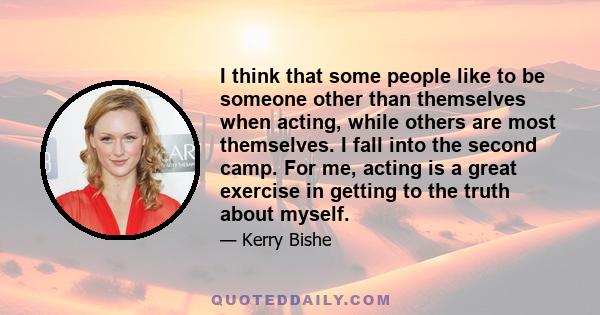 I think that some people like to be someone other than themselves when acting, while others are most themselves. I fall into the second camp. For me, acting is a great exercise in getting to the truth about myself.