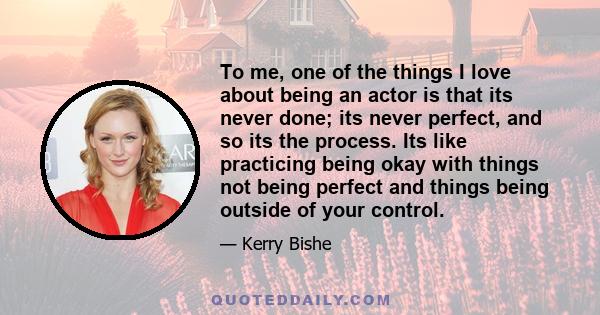 To me, one of the things I love about being an actor is that its never done; its never perfect, and so its the process. Its like practicing being okay with things not being perfect and things being outside of your