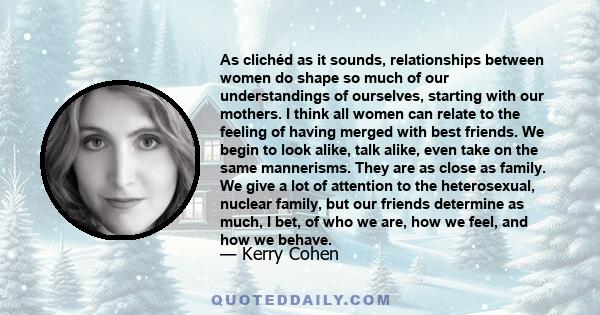 As clichéd as it sounds, relationships between women do shape so much of our understandings of ourselves, starting with our mothers. I think all women can relate to the feeling of having merged with best friends. We