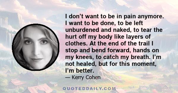 I don’t want to be in pain anymore. I want to be done, to be left unburdened and naked, to tear the hurt off my body like layers of clothes. At the end of the trail I stop and bend forward, hands on my knees, to catch