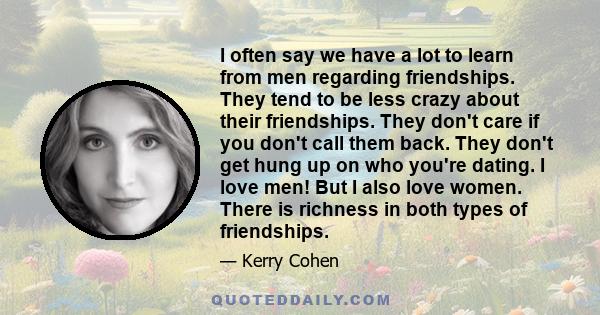 I often say we have a lot to learn from men regarding friendships. They tend to be less crazy about their friendships. They don't care if you don't call them back. They don't get hung up on who you're dating. I love