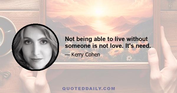 Not being able to live without someone is not love. It's need.