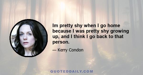 Im pretty shy when I go home because I was pretty shy growing up, and I think I go back to that person.