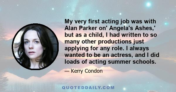 My very first acting job was with Alan Parker on' Angela's Ashes,' but as a child, I had written to so many other productions just applying for any role. I always wanted to be an actress, and I did loads of acting