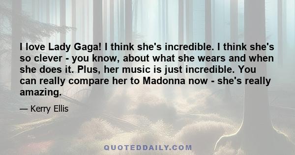 I love Lady Gaga! I think she's incredible. I think she's so clever - you know, about what she wears and when she does it. Plus, her music is just incredible. You can really compare her to Madonna now - she's really