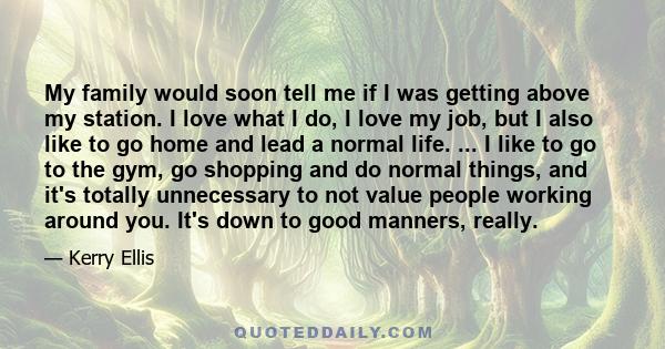 My family would soon tell me if I was getting above my station. I love what I do, I love my job, but I also like to go home and lead a normal life. ... I like to go to the gym, go shopping and do normal things, and it's 