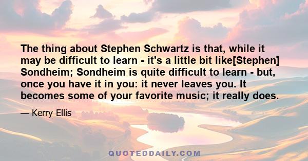 The thing about Stephen Schwartz is that, while it may be difficult to learn - it's a little bit like[Stephen] Sondheim; Sondheim is quite difficult to learn - but, once you have it in you: it never leaves you. It