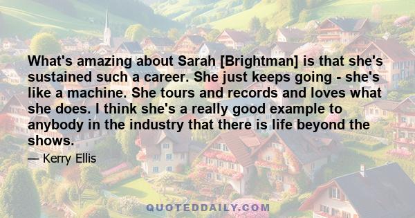 What's amazing about Sarah [Brightman] is that she's sustained such a career. She just keeps going - she's like a machine. She tours and records and loves what she does. I think she's a really good example to anybody in 