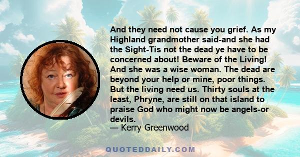 And they need not cause you grief. As my Highland grandmother said-and she had the Sight-Tis not the dead ye have to be concerned about! Beware of the Living! And she was a wise woman. The dead are beyond your help or